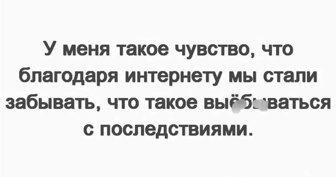 У меня такое чувство что благодаря интернету мы стали забывать что такое выёб ваться последствиями