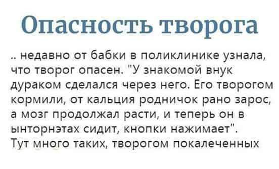 ОПЗСНОСТЬ ТВОРОГЗ недавно от бабки в поликлинике узнала что творог опасен У знакомой внук дураком сделался через него Его творогом кормили от кальция родничок рано зарос а мозг продолжал расти и теперь он в ынторнзтах сидит кнопки нажимает Тут много таких творогом покалеченных