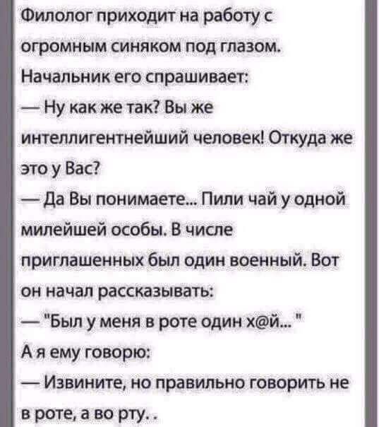 Филолог приходит на работу с огромным синяком под глазом Начальник его спрашивает Ну как же так Вы же интеллигетнейший человек 0пуда же это у Вас да Вы понимаете Пили чай уодной милейшей особы В числе приглашенных был один военный Вот он начал рассказывать Был у меня в роте один хй_ А я ему говорю Извините но правильно говорить не вротеаворту