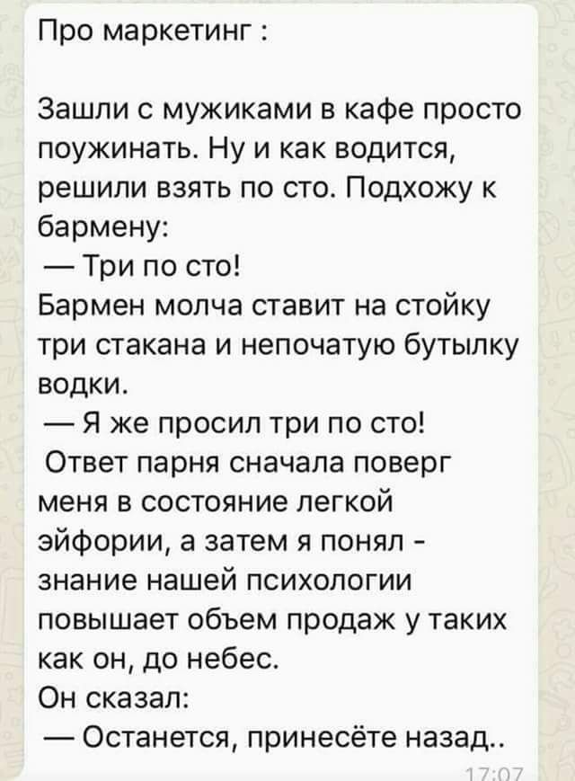 Про маркетинг Зашли с мужиками в кафе просто поужинать Ну и как водится решили взять по сто Подхожу к бармену Три по сто Бармен молча ставит на стойку три стакана и непочатую бутылку водки Я же просип три по сто Ответ парня сначала поверг меня в состояние легкой эйфории а затем я понял знание нашей психологии повышает объем продаж у таких как он до небес Он сказал Останется принесёте назад