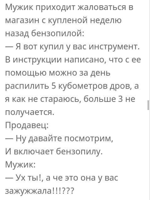 Мужик приходит жаловаться в магазин купленой неделю назад бензопилой Я вот купил у вас инструмент В инструкции написано что с ее помощью можно за день распилить 5 кубометров дров а я как не стараюсь больше 3 не получается Продавец Ну давайте посмотрим И включает бензопипу Мужик Ух ты а че это она у вас 3ажужжала