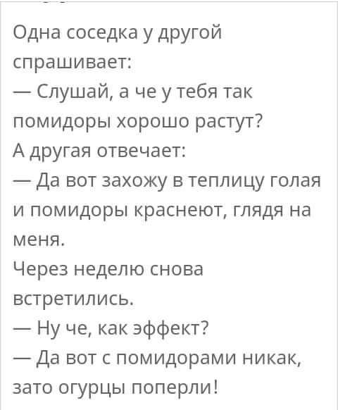 Одна соседка у другой спрашивает Слушай а че у тебя так помидоры хорошо растут А другая отвечает Да вот захожу в теплицу голая и помидоры краснеют глядя на меня Через неделю снова встретились Ну че как эффект Да вот с помидорами никак зато огурцы поперли