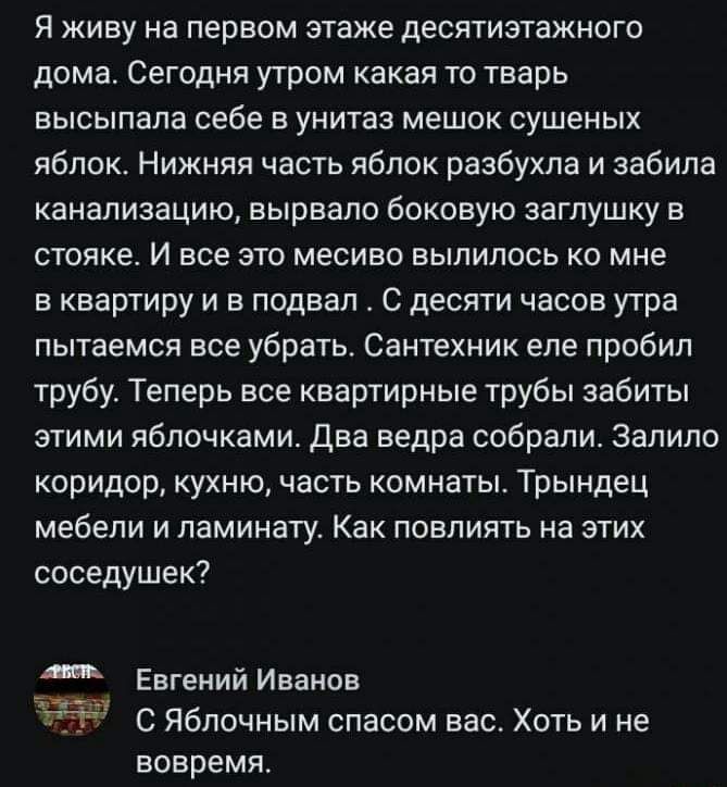 Я живу на первом этаже девятиэтажного дома Сегодня утром какая то тварь высыпапа себе в унитаз мешок сушеных яблок Нижняя часть яблок разбухла и забила канализацию вырвало боковую заглушку в стояке И все это месиво вылилось ко мне в квартиру и в подвал С десяти часов утра пытаемся все убрать Сантехник еле пробил трубу Теперь все квартирные трубы забиты этими яблочками два ведра собрали залило кори