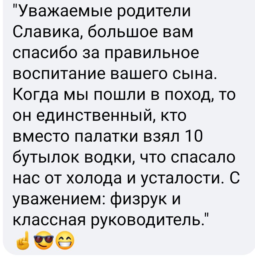 Уважаемые родители Славика большое вам спасибо за правильное воспитание вашего СЫНЭ Когда мы пошли в поход то он единственный кто вместо палатки взял 10 бутылок водки что спасало нас от холода и усталости С уважением физрук и классная руководитель 369