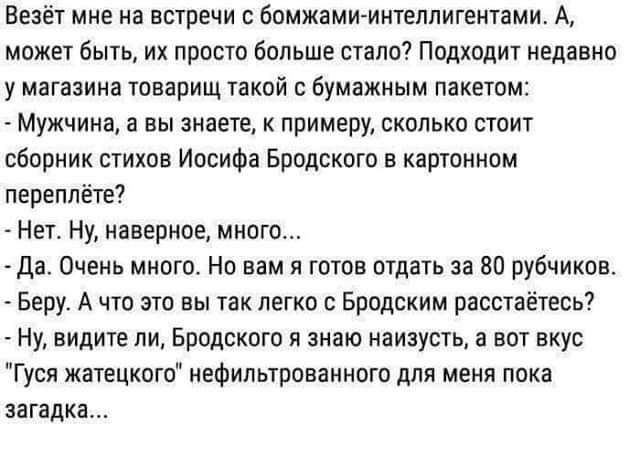 Ввзёт мне на встречи бомжамимнтеппиггнтами А может быть их просто больше стало Подходит недавно у магазина товарищ такой бумажным пакетом Мужчина а вы знаете примеру сколько стоит сборник стихов Иосифа Бродского в картинам переплёта Нет ну наверное много Да_ Очень много Но вам я готов птдать за 80 рубчикпв Беру А что это вы так легко Брпдским расстаётесь Ну видите ли Бродского и знаю наизусть а во