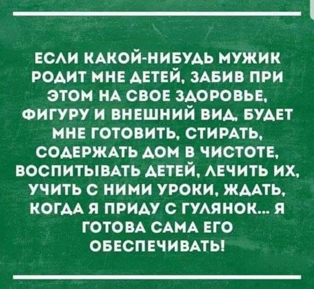 ЕСАИ КАКОЙ НИБУАЬ МУЖИК РОАИТ МНЕ ДЕТЕЙ ЗАБИВ ПРИ ЭТОМ НА СВОЕ ЗДОРОВЬЕ ФИГУРУ И ВНЕШНИЙ ВИА БУАЕТ МНЕ ГОТОВИТЬ СТИРАТЬ СОАЕРЖАТЬ АОН В ЧИСТОТЕ ВОСПИТЫВАТЬ АЕТЕЙ АЕЧИТЬ ИХ УЧИТЬ с НИМИ УРОКИ ЖААТЬ КОГАА Я ПРИАУ С ГУАЯМОК Я ГОТОВА САМА ЕГО ОБЕСПЕЧИВАТЫ