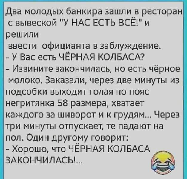 Два молодых банкира зашли _в ресторан с вывеской У НАС ЕСТЬ ВСЁ и решили ввести официанта взабпуждение у Вас есть ЧЁРНАЯ КОЛБАСА Извините закончилась но есть чёрное МОПОКСХ Заказали через две МИНУТЫ ИЗ ПОДСОбКИ ВЫХОДИТ голая ПО ПОЯС негритянка 58 размера хватает КЗЖДОГО за ШИВОРОТ И К ГрудЯМ ЧЕРЕЗ три минуты отпускает те падают на пол Один другому говорит Хорошо что ЧЁРНАЯ КОПБАСА ЗАКОНЧИЛАСЬ