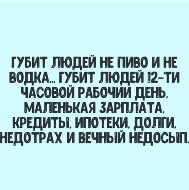 ГУБИТ ЛЮДЕЙ НЕ ПИВО И НЕ ВОДКА ГУБИТ ЛЮДЕЙ 2ТИ ЧАСОВОИ РАБОЧИИ ДЕНЬ МАЛЕНЬКАЯ ЗАРПЛАТА КРЕДИТЫ ИПОТЕКИ дОПГИ НЕДОТРАХ И ВЕЧНЫЙ НЕДОСЫП