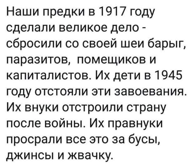 Наши предки в 1917 году сделали великое дело сбросили со своей шеи барыг паразитов помещиков и капиталистов Их дети в 1945 году отстояли эти завоевания Их внуки отстроили страну после войны Их правнуки просрали все это за бусы джинсы и жвачку