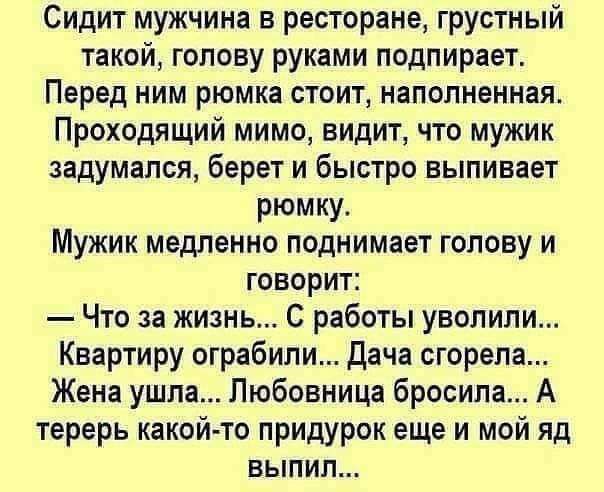 Сидит мужчина в ресторане грустный такой гопову руками подпирает Перед ним рюмка стоит наполненная Проходящий мимо видит что мужик задумался берет и быстро выпивает рюмку Мужик медленно поднимает голову и говорит Что за жизнь С работы уволили Квартиру ограбили Дача сгорела Жена ушла Любовница бросила А терерь какой то придурок еще и мой яд выпил