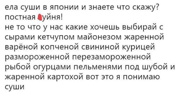 ела суши в японии и знаете что скажу постная Цуйня не то что у нас какие хочешь выбирай сырами кетчупом майонезом жаренной варёной копченой свининой курицей размороженной перезамороженной рыбой огурцами пельменями под шубой и жаренной картохой вот это я понимаю суши