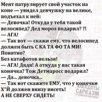 Мент патрулирует свой участок на коне увидел девчушку на велике подъехал к ней Девочка Откуда утебя такой велосипед дед мороз подарил АГА Так вот скажи ему что велосипед должен бытъ С КА ТА ФО ТА МИ Понятно Без катафптов нельзя АГА дядя А откуда у вас такая конячка Тож детмаросс подарил Да девочка Так вот скажите ЕМУ что у конячки Хй должен внизу висеть А НЕ СВЕРХУ СИДЕТЬ