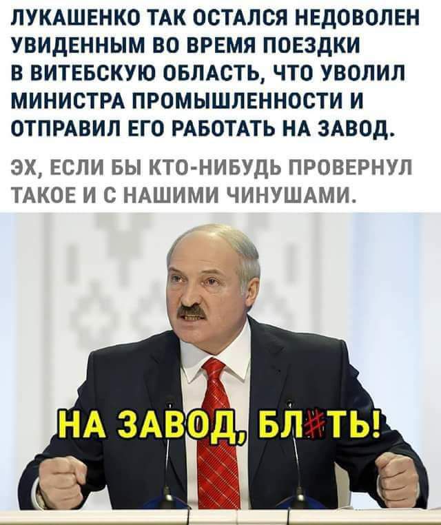 ЛУКАШЕНКО ТАК ОСТАЛСЯ НЕДОВОЛЕН УВИДЕННЫМ ВО ВРЕМЯ ПОЕЗДКИ В ВИТЕБСКУЮ ОБЛАСТЬ ЧТО УВОЛИП МИНИСТРА ПРОМЫШЛЕННОСТИ И ОТПРАВИЛ ЕГО РАБОТАТЬ НА ЗАВОД ЭХ ЕСЛИ ВЫ КТО НИБУДЬ ПРОВЕРНУЛ ТАКОЕ И С НАШИМИ ЧИНУШАМИ