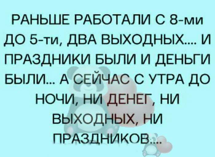 РАНЬШЕ РАБОТАЛИ С 8ми ДО 5ти ДВА ВЫХОДНЫХ И ПРАЗДНИКИ БЫЛИ И ДЕНЬГИ БЫЛИ А СЕЙЧАС С УТРА ДО НОЧИ НИ ДЕНЕГ НИ ВЫХОДНЫХ НИ ПРАЗДНИКОВ