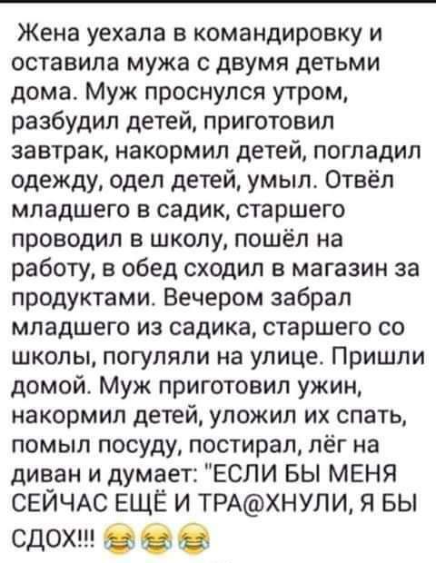 Жена уехала в командировку и оставила мужа с двумя детьми дома Муж проснулся утром разбудил детей приготовил завтрак накормип детей погладил одежду одел детей умыл Отвёп младшего садик старшего проводил в школу пошёл на работу в обед сходил в магазин за продуктами Вечером забрал младшего из садика старшего со школы погуляли на улице Пришли домой Муж приготовил ужин накормил детей уложил их спать п