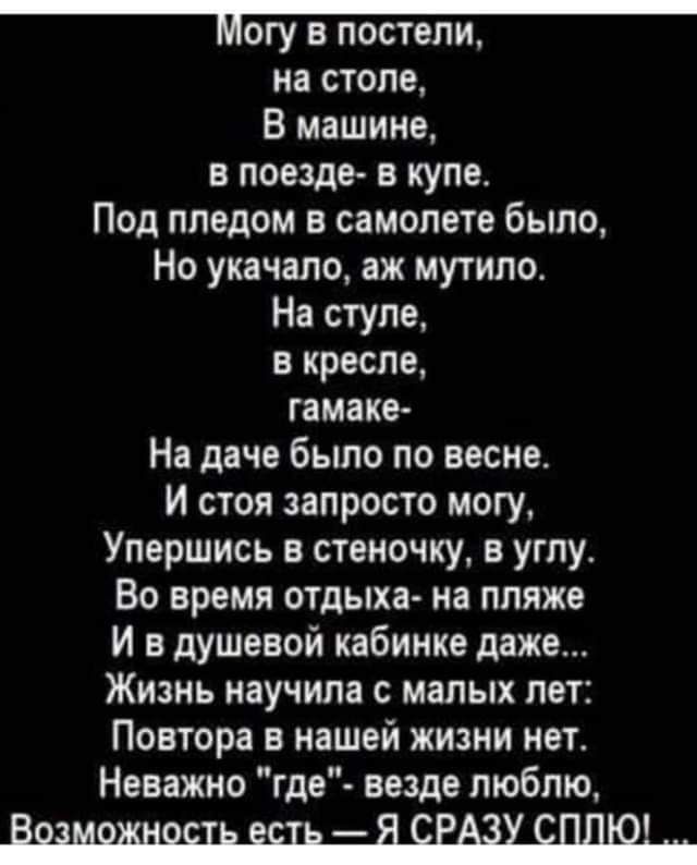 МОГУ В ПОСТЕЛИ на столе В машине в поезде в купа Под пледом в самолете было Но укачало аж мутило На ступе в кресле гамаке На даче было по весне И стоя запросто могу Улершись в стеночку в углу Во время отдыха на пляже И в душевой кабинке даже Жизнь научила малых лет Повтора в нашей жизни нет Неважно где везде люблю