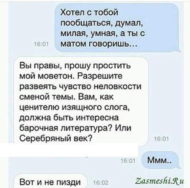 Хотел тобой пообщаться думал милая умная а ты с матом говоришь Вы правы прошу простить мой моветон Разрешите РЗЗЕЭЛТЬ ЧУВСТВО неловкости сменой темы Вам как ценитепю изящного слога должна бьггь интересна барочная литература Или Серебряный век Ммм Вот и не пизди Ъазтехтди