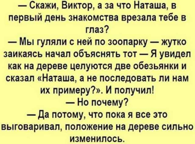 Скажи Виктор а за что Наташа в первый день знакомства врезала тебе в глаз Мы гуляли с ней по зоопарку жутко заикаясь начал объяснить тот Я увидел как на дереве целуются две обезьянки и сказал Наташа а не последовать ли нам их примеру И получил Но почему да потому что пока я все это выговаривал попожение на дереве сильно изменилось