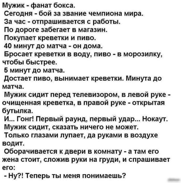 Мужик фанат бокса Сегодня бой за звание чемпиона мира за час отпрашивается работы По дороге забегает в магазин Покупает креветки и пиво 40 минут до матча он дома Бросает креветки в воду пиво в морозилку чтобы бысгрее 6 минут до матча достает пино вынимает креветки Минута до матча Мужик сидит перед телевизором в левой руке очищенная креветка в правой руке открытая бутьшка и Гонг Первый раунд первый