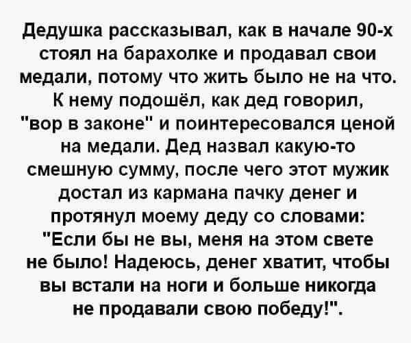 дедушка рассказывал как в начале 90 х стоял на барахолке и продавал свои медали потому что жить было не на что К нему подошёл как дед говорил вор в законе и поинтересовался ценой на медали дед назвал какую то смешную сумму после чего этот мужик достал из кармана пачку денег и протянул моему деду со словами Если бы не вы меня на этом свете не было Надеюсь денег хватит чтобы вы встали на ноги и боль