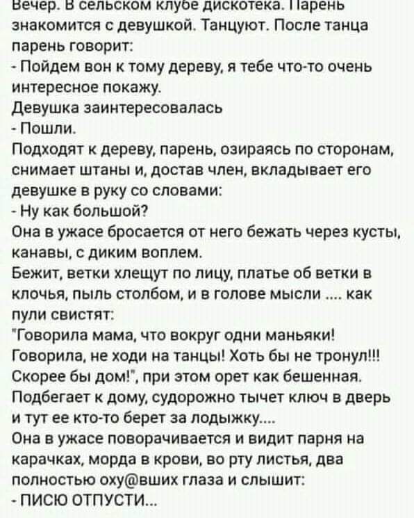 вечер в сельском кпуве дискотека парень знакомится с девушкой Танцуют После танца парень говорит Пойдем вон к тому дереву тебе чттто очень интересиое покажу девушка заинтересовалась Пошли Подходят дереву парень озираясь по сторонам снимает штаны и достав член вкладывает его девушке в руку со словами Ну как большой Она в ужасе бросается от него Бежать через кусты канавы диким воплем Бежит ветки хле