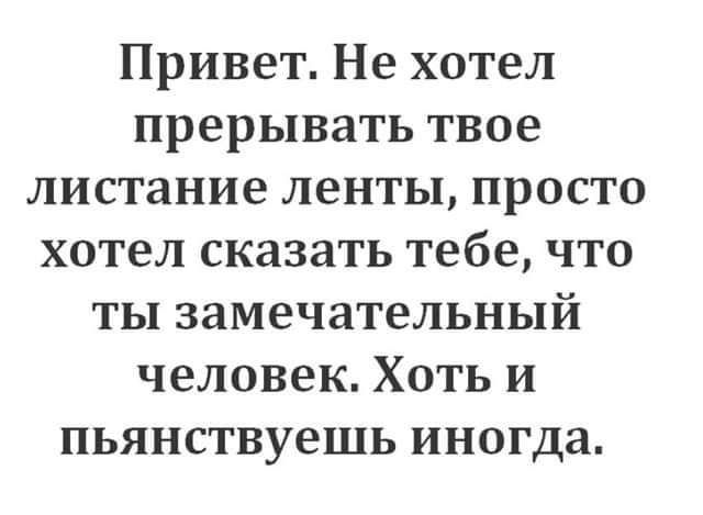 Привет Не хотел прерывать твое листание ленты просто хотел сказать тебе что ты замечательный человек Хоть и пьянствуешь иногда