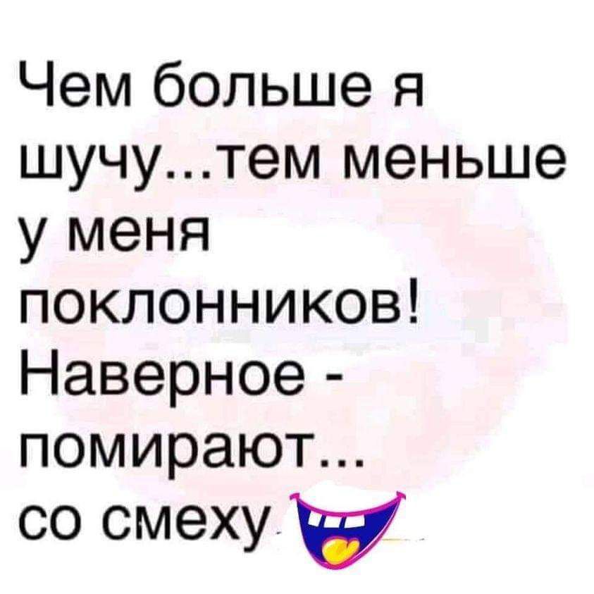 Чем больше я шучутем меньше у меня поклонников Наверное помирают со смеху