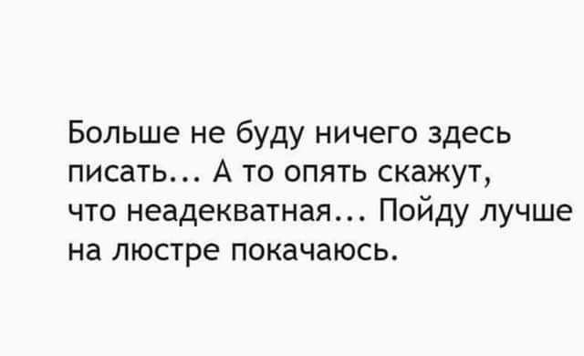 Больше не буду ничего здесь писать А то опять скажут что неадекватная Пойду лучше на люстре покачаюсь