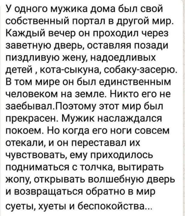 У одного мужика дома был свой собственный портал в другой мир Каждый вечер он проходил через заветную дверь оставляя позади пиздливую жену надоедливых детей кота сыкуна собаку засерю В том мире он был единственным человеком на земле Никто его не эаебывалЛозтому этот мир был прекрасен Мужик наслаждался покоем Но когда его ноги совсем отекапи и он переставал их чувствовать ему приходилось подниматьс