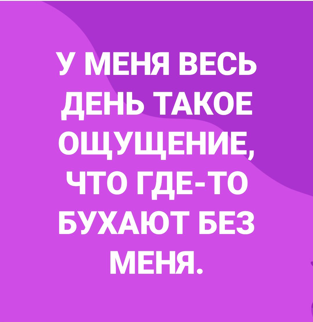 У МЕНЯ ввсь дЕНЬ ТАКОЕ ощущенив что ГДЕ ТО БУХАЮТ БЕЗ мвня