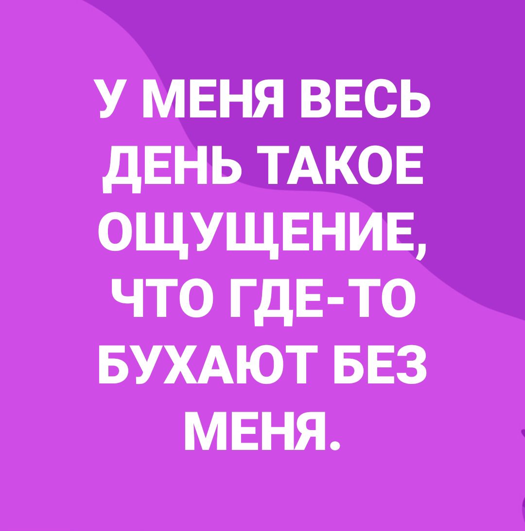 У МЕНЯ ввсь дЕНЬ ТАКОЕ ощущвнив что ГДЕ ТО БУХАЮТ БЕЗ мвня