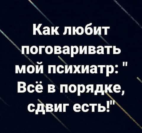 Как любит ПОГОЁЗРИВЗТЬ мой психиатр Всё в поряще сдвиг есть