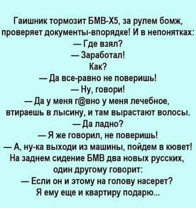 Гаишник тормозит БМВХБ за рулем бомж проверяет документы впорядке И в непонятках Где мял Заработал Как ди всеравно не поверишь Ну говори да у меня гвио у меня лечебное втираешь в пысииу и там вырастают волосы да ладно Я же говорил не поверишьі А иу ка выходи из машины пойдем в кюветі На заднем сидение БМВ два иовыж русских один другому говорит Если он и этому на голову иасерет Я ему еще и квартиру