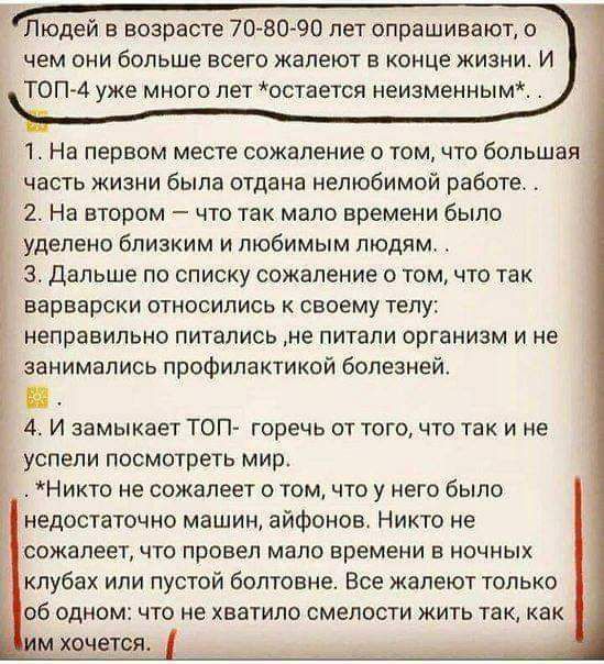 Людей в возрасте 70 80 90 пет спрашивают а чем они больше всего жалеют в конце жизни И ТОП 4 уже много лет остается неизменны м 1 На первом месте сожаление о том что Большая часть жизни была отдана нелюбимой работе 2 На втором что так мало времени было уделено близким и любимым людям дальше по списку сожаление о том что так варварски относились к своему телу неправильно питались ие питали организм