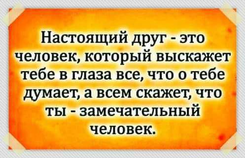 Настоящий друг это человек который выскажет тебе в глаза все что о тебе дУМает а всем скажет что ты замечательный человек