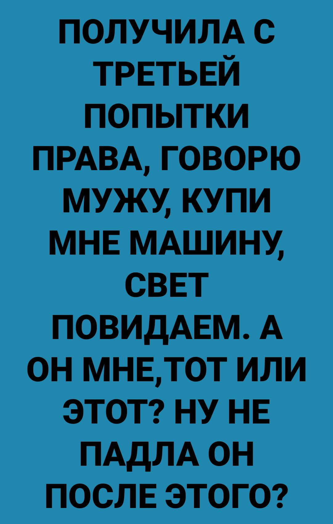 получилА с ТРЕТЬЕЙ попытки ПРАВА говорю мужи Купи МНЕ МАШИНУ сввт повидАЕм А он мнвдтот или ЭТОТ ну НЕ ПАДЛА он ПОСЛЕ этога