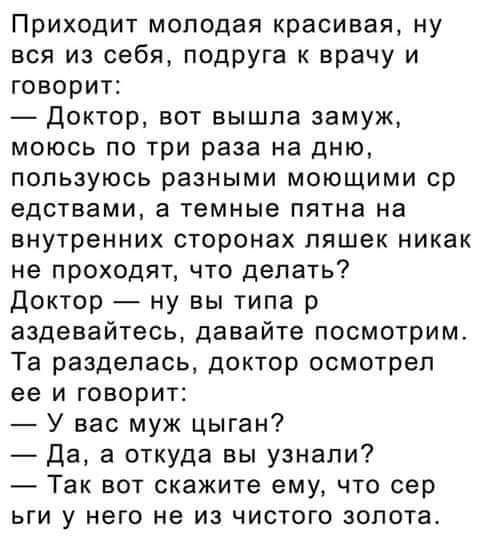 Приходит молодая красивая ну вся из себя подруга к врачу и говорит доктор вот вышла замуж моюсь по три раза на дню пользуюсь разными моющими ср едствами а темные пятна на внутренних сторонах пяшек никак не проходят что делать Доктор ну вы типа р аздевайтесь давайте посмотрим Та разделась доктор осмотрел ее и говорит У вас муж цыган Да а откуда вы узнали Так вот скажите ему что сер ьги у него не из