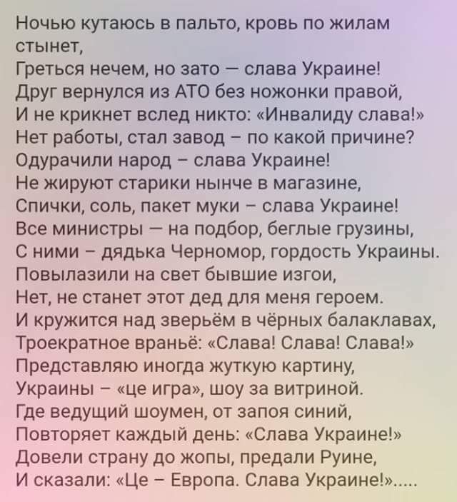 Ночью кутаюсь в пальто кровь по жилам стынет Греться нечем но авто слава Украине друг вернулся из АТО Без ножонки правой И не крикнет вслед никто кИнвапиду слава Нет работы етап завод по какой причине Одурачили народ слава Украине Не жируют старики нынче в магазине Спички соль пакет муки слава Украине Все министры на подбор беглые грузины с ними дядька Черномор гордость Украины ПОВЫПВЗИПИ на СВЕТ 