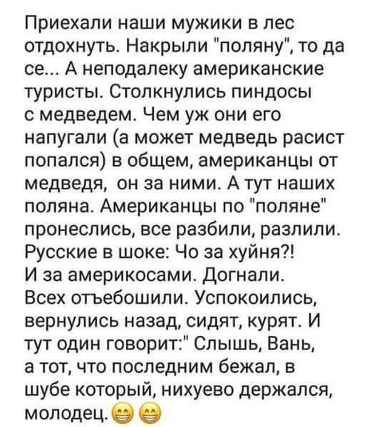 Приехали наши мужики в лес отдохнуть Накрыли поляну то да се А неподалеку американские туристы Столкнулись пиндосы с медведем Чем уж они его напугали а может медведь расист попался на общем американцы от медведя он за ними А тут наших поляна Американцы по поляне пронеслись все разбили разлипи Русские в шоке Че за хуйня И за америкосами Догнали Всех отъебошили Успокоипись вернулись назад сидят куря