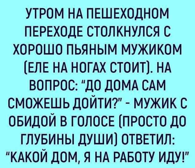 утром НА ПЕШЕходном ПЕРЕХОДЕ столкнулся с хорошо пьяным мужиком ЕПЕ НА ногАх стоит НА вопроо до ДОМА САМ СМОЖЕШЬ дойти7 мужик с овидой в ГОПОСЕ просто до глувины души1 отвыип КАКОЙ дом я НА РАБОТУ ИДУ