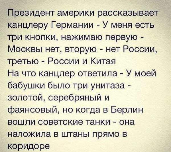 Президент америки рассказывает канцлеру Германии У меня есть три кнопки нажимаю первую Москвы нет вторую нет России третью России и Китая На что канцлер ответила У моей бабушки было три унитаза золотой серебряный и фаянсовый но когда в Берлин вошли советские танки она наложила в штаны прямо в коридоре