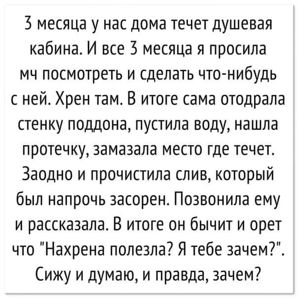 3 месяца у нас дома течет душевая кабина И все 3 месяца я просила мч посмотреть и сделать чтонибудь с ней Хрен там В итоге сама отодрала стенку поддона пустила воду нашла протечку замазала место где течет Заодно и прочистила слив который был напрочь засорен Позвонила ему и рассказала В итоге он бычит и орет что Нахрена полезла Я тебе зачем Сижу и думаю и правда зачем