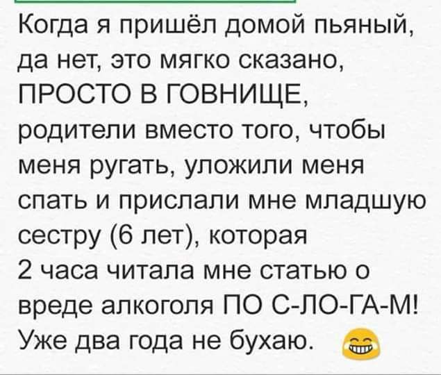 Когда я пришёл домой пьяный да нет это мягко сказано ПРОСТО В ГОВНИЩЕ родители вместо того чтобы меня ругать уложили меня спать и прислали мне младшую сестру 6 лет которая 2 часа читала мне статью о вреде алкоголя ПО СЛ0 ГА М Уже два года не бухаю