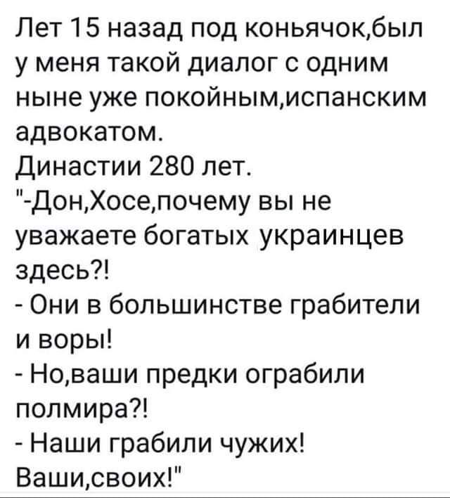 Лет 15 назад под коньячокбыл у меня такой диалог с одним ныне уже покойныммспанским адвокатом Династии 280 лет ДонХосепочему вы не уважаете богатых украинцев здесь Они в большинстве грабители и воры Новаши предки ограбили полмира Наши грабили чужих Вашисвоих