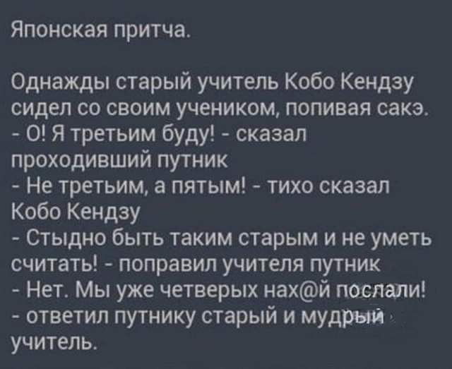 ЯПОНСКЗЯ притчат Однажды старый учитель Кобо Кендзу сидел со своим учеником попивая сакэ О Я третьим буду сказал проходивший путник Не третьим а пятым тихо сказал Кобо Кендзу Стыдно быть таким старым и не уметь считать поправил учителя путник Нетт Мы уже четверых нахй послали ответил путнику старый и мудрый учитель