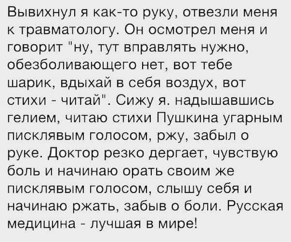 Вывихнул както руку отвезли меня к травматологу Он осмотрел меня и говорит ну тут вправлять нужно обезболивающего нет вот тебе шарик вдыхай в себя воздух вот стихи читаи Сижу я надышавшись гелием читаю стихи Пушкина угарным писклявым голосом ржу забыл о руке Доктор резко дергает чувствую боль и начинаю орать своим же ПИСКПЯВЫМ ГОЛОСОМ СЛЫШу себя И начинаю ржать забыв боли Русская медицина лучшая в