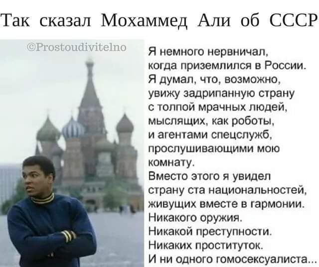 Так сказал Мохаммед Али об СССР я немного нервничал когда приземлился в России я думал ню возможно увижу задрипаниую страну с шиной мрачных людей мыслящих ках робочьь и агенами спецслужб прослушивающими мою комнату Вместо спою я увидел сраиу сш национальностей живущих вместе в гармонии Никакого оружия Никакой преступносіи Никаких проституюк _ и ни одного гомосексуалист