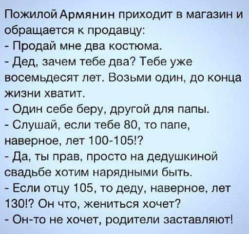 Пожилой Армянин приходит в магазин и обращается к продавцу Продай мне два костюма дед зачем тебе два Тебе уже восемьдесят пет Возьми один до конца жизни хватит Один себе беру другой для папы Слушай если тебе 80 то папе наверное пет 100105 да ты прав просто на дедушкиной свадьбе хотим нарядными быть Если отцу 105 то деду наверное лет 130 Он что жениться хочет Он то не хочет родители заставляют