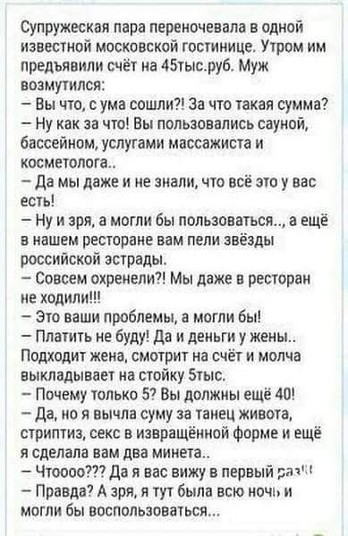 Супружеская пара перекочевали в одной известной московской гостинице Утром им предъявили счёт на тысруб Муж возмутился Вы что с ума сошли за что такая сумма Ну как за что Вы пользовались сауной бассейном услугами массажиста и косметолога да мы даже и не знали что все зуоу вас есть Ну и зря могли бы пользоваться а ещё в нашем ресторане вам пели звёзды российской эстрады Совсем охренели Мы даже в ре