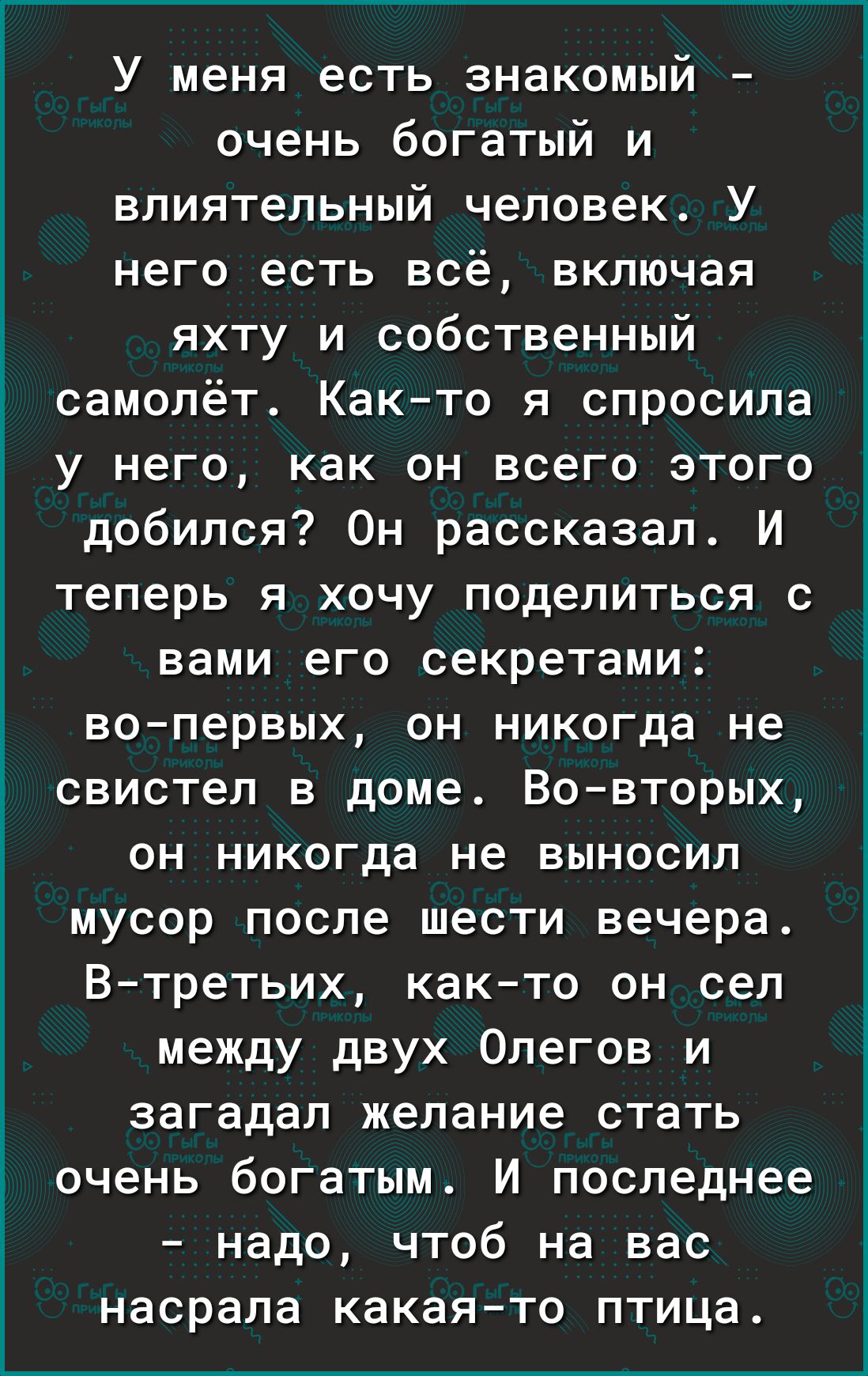 У меня есть знакомый очень богатый и влиятельный человек У него есть всё включая яхту и собственный самолёт Как то я спросила у него как он всего этого добился Он рассказал И теперь я хочу поделиться с вами его секретами вопервых он никогда не свистел в доме Вовторых он никогда не выносил мусор после шести вечера В третьих както он сел между двух Олегов и загадал желание стать очень богатым И посл